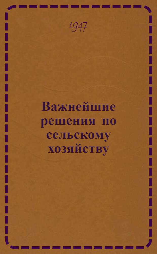 Важнейшие решения по сельскому хозяйству : Сборник постановлений Партии и Правительства СССР, ЦК КП(б) Казахстана и Совета Министров Каз. ССР и др. материалы