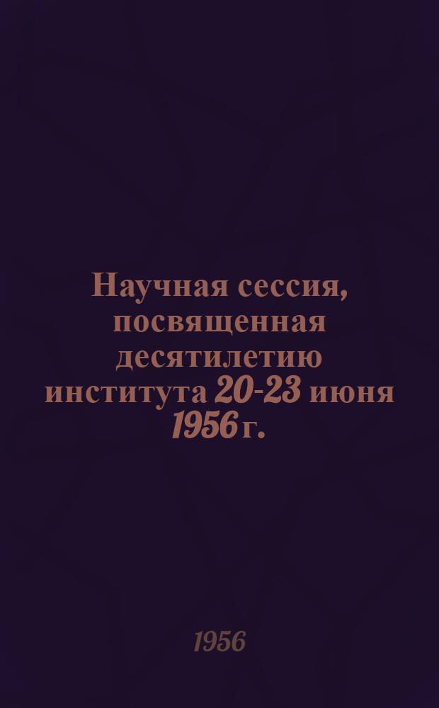 Научная сессия, посвященная десятилетию института 20-23 июня 1956 г. : Тезисы докладов