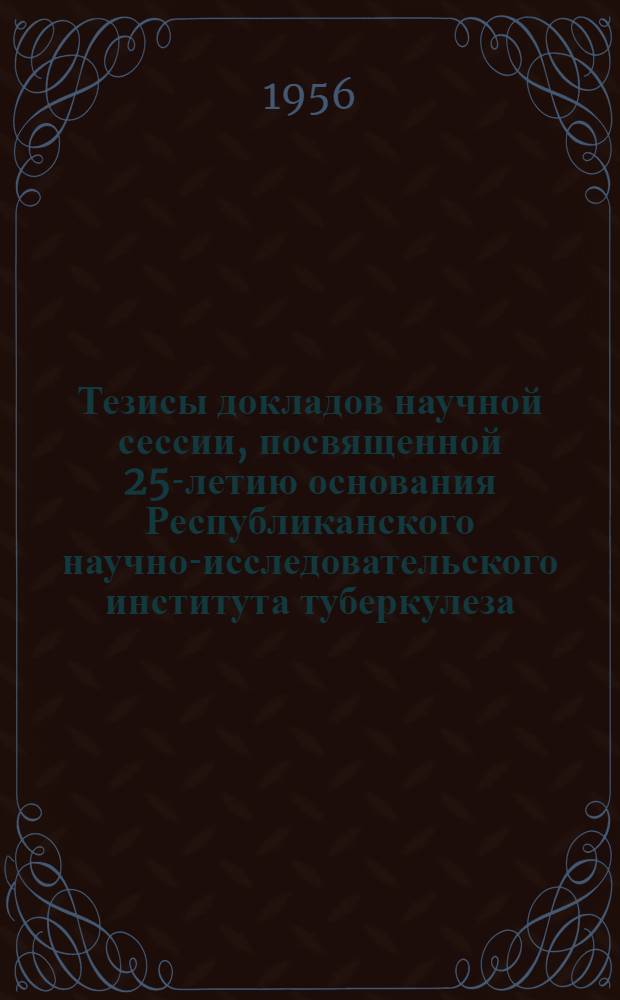 Тезисы докладов научной сессии, посвященной 25-летию основания Республиканского научно-исследовательского института туберкулеза. 17-20 мая 1956 г.