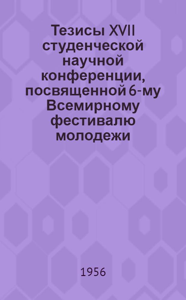 Тезисы XVII студенческой научной конференции, посвященной 6-му Всемирному фестивалю молодежи : С 24 по 26 декабря
