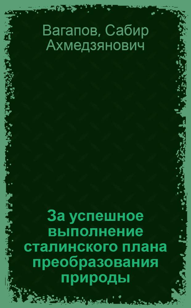За успешное выполнение сталинского плана преобразования природы : (Из доклада на Совещании секретарей сельских райкомов ВКП(б), председателей райисполкомов и специалистов сельского хозяйства Башк. АССР 2-го дек. 1948 г.)