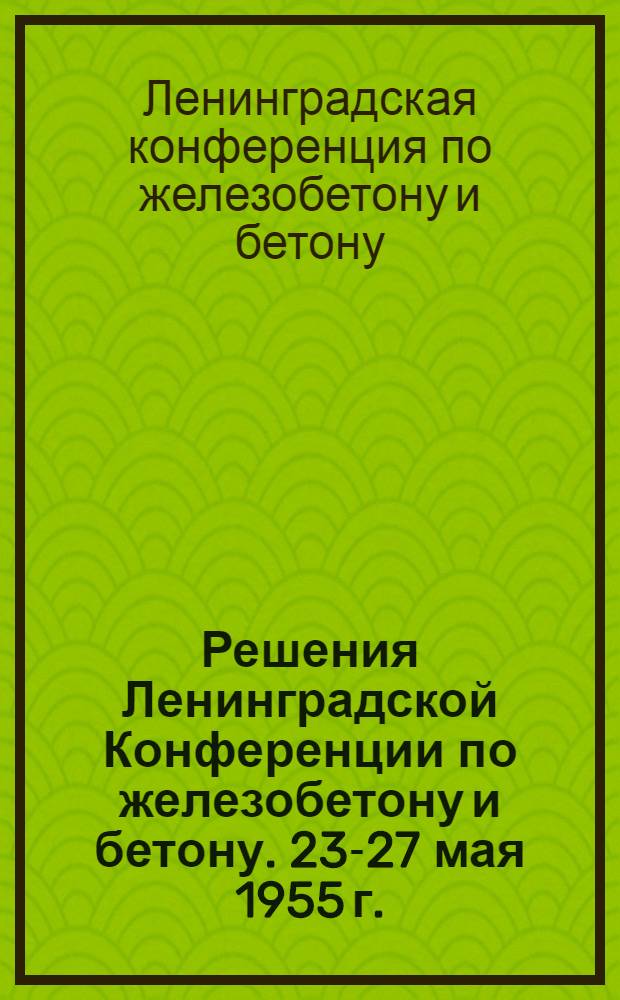Решения Ленинградской Конференции по железобетону и бетону. 23-27 мая 1955 г.