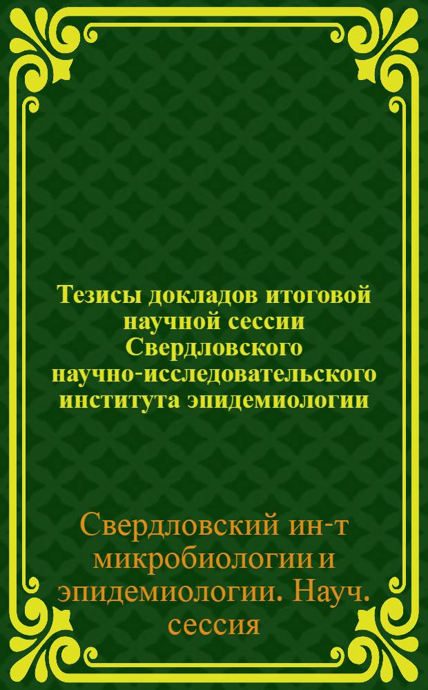 Тезисы докладов итоговой научной сессии Свердловского научно-исследовательского института эпидемиологии, микробиологии и гигиены совместной с Свердловским филиалом Всесоюзного научного общества микробиологов, эпидемиологов и инфекционистов им. И.И. Мечникова. Свердловск, 5-7 мая 1955 г.