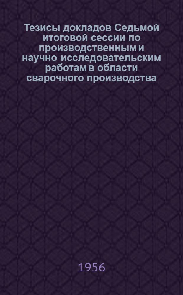 Тезисы докладов Седьмой итоговой сессии по производственным и научно-исследовательским работам в области сварочного производства, выполненным в 1955 г., организованной сварочными секциями ЛО НТО Машпром, Ленинградского дома ученых им. М. Горького, ВНТОСудпром, ЛС НТОЭнергопром и ЛО НТО водного транспорта. 11-13 марта 1956 г.