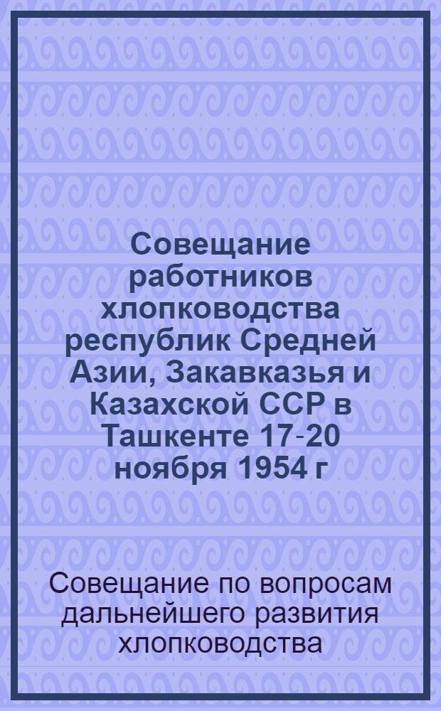 Совещание работников хлопководства республик Средней Азии, Закавказья и Казахской ССР в Ташкенте 17-20 ноября 1954 г. : Сборник материалов