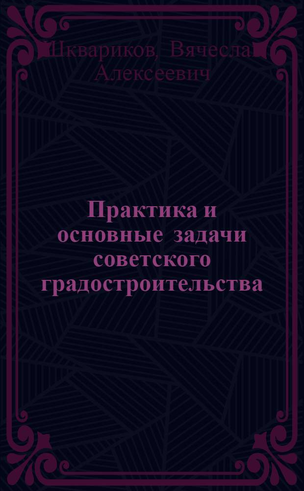 Практика и основные задачи советского градостроительства : Доклад секретаря правл. Союза советских архитекторов СССР В. Шкварикова