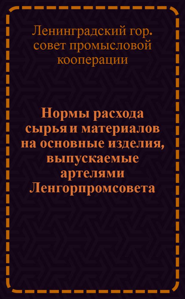 Нормы расхода сырья и материалов на основные изделия, выпускаемые артелями Ленгорпромсовета : Утв. 18/I 1955 г.