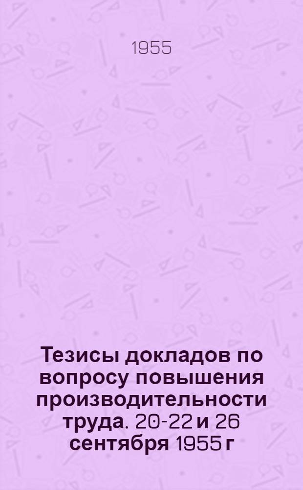 Тезисы докладов по вопросу повышения производительности труда. 20-22 и 26 сентября 1955 г.