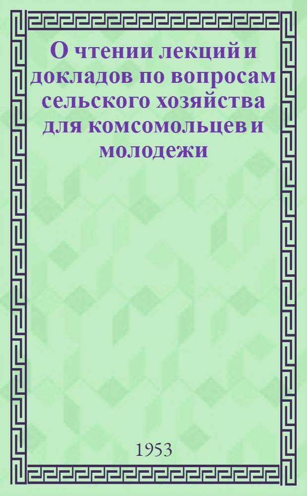 О чтении лекций и докладов по вопросам сельского хозяйства для комсомольцев и молодежи : Постановление ЦК ВЛКСМ от 15 окт. 1953 г