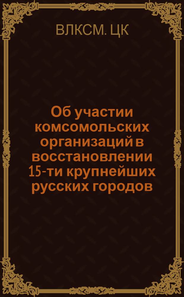 Об участии комсомольских организаций в восстановлении 15-ти крупнейших русских городов, разрушенных немцами : (Постановл. ЦК ВЛКСМ от 6-го марта 1946 г.)