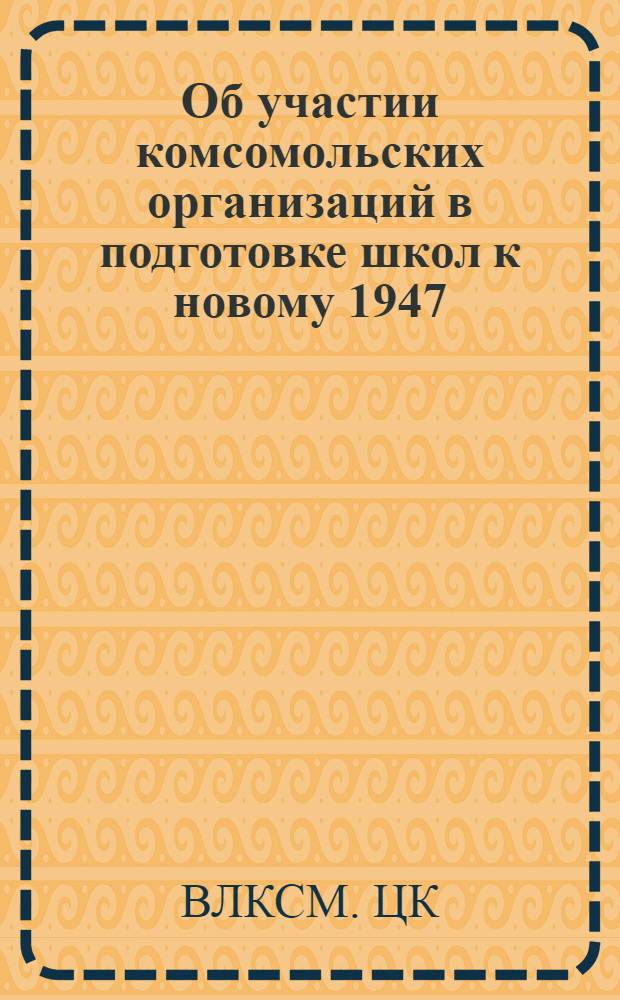 Об участии комсомольских организаций в подготовке школ к новому 1947/48 учебному году : Постановление ЦК ВЛКСМ от 15-го мая 1947 г