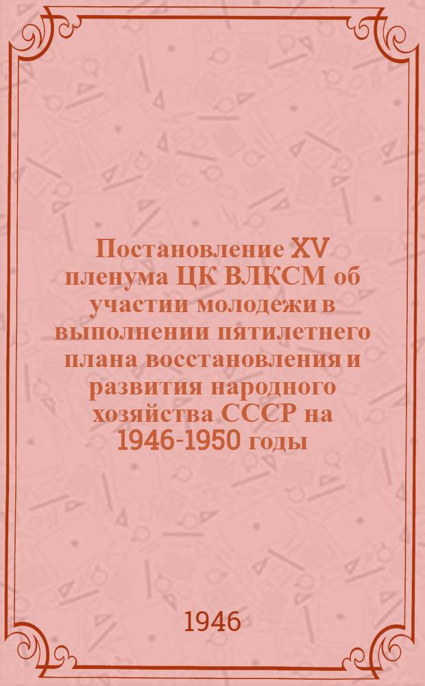 Постановление XV пленума ЦК ВЛКСМ об участии молодежи в выполнении пятилетнего плана восстановления и развития народного хозяйства СССР на 1946-1950 годы