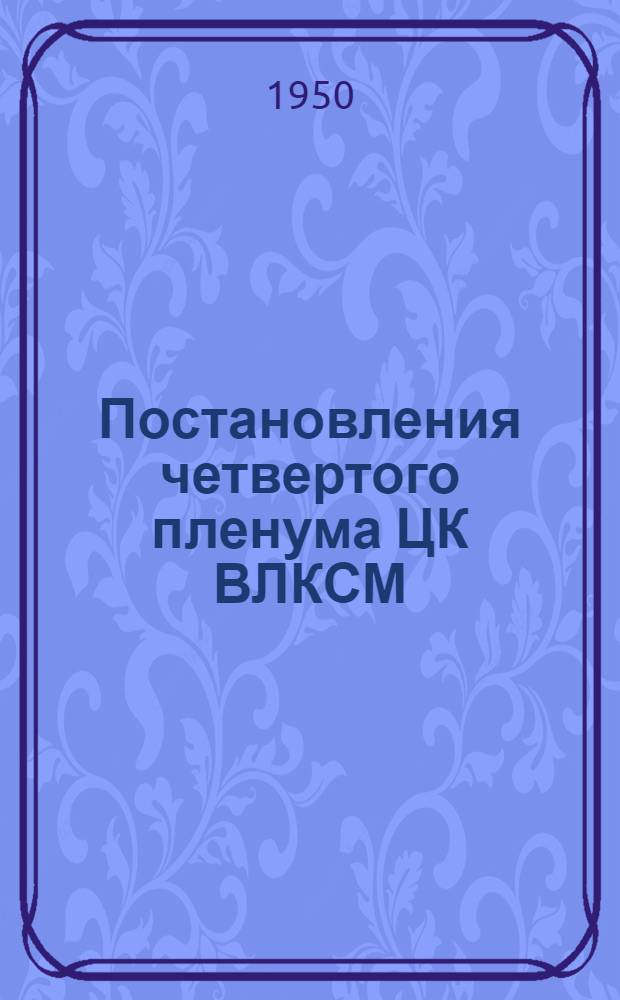 Постановления четвертого пленума ЦК ВЛКСМ : О состоянии и мерах улучшения культурно-массовой работы комсомольских организаций среди молодежи. О работе Переяслав-Хмельницкого райкома ЛКСМ Украины. 23-25 авг. 1950 г