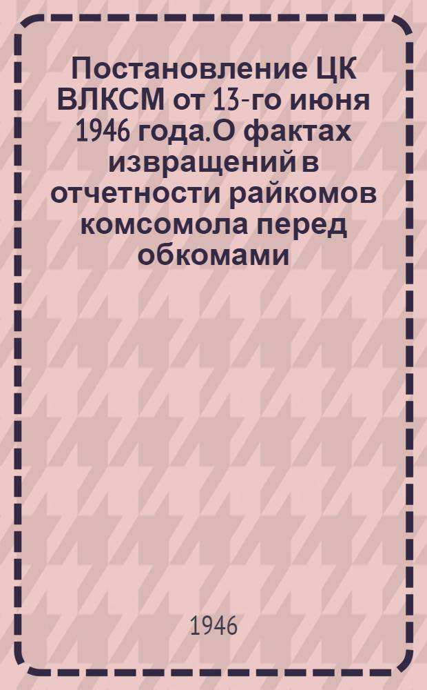 Постановление ЦК ВЛКСМ от 13-го июня 1946 года. О фактах извращений в отчетности райкомов комсомола перед обкомами, крайкомами, ЦК ЛКСМ союзных республик
