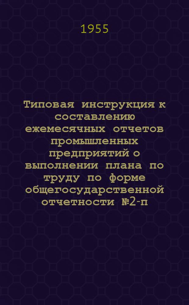 Типовая инструкция к составлению ежемесячных отчетов промышленных предприятий о выполнении плана по труду по форме общегосударственной отчетности № 2-п : Утв. 30/XI 1954 г.
