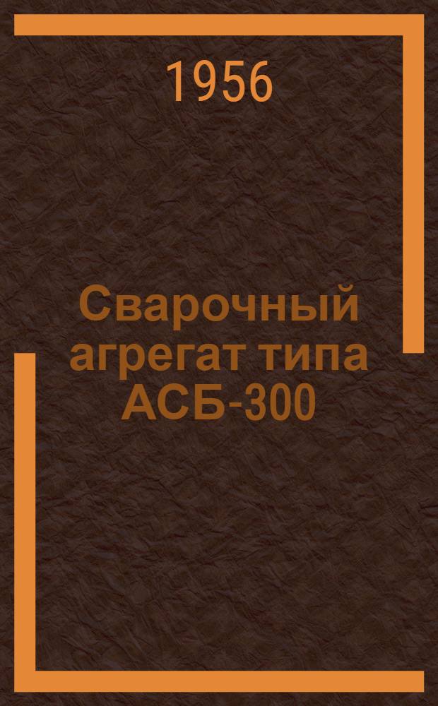 Сварочный агрегат типа АСБ-300 : (Описание и инструкция по эксплуатации)