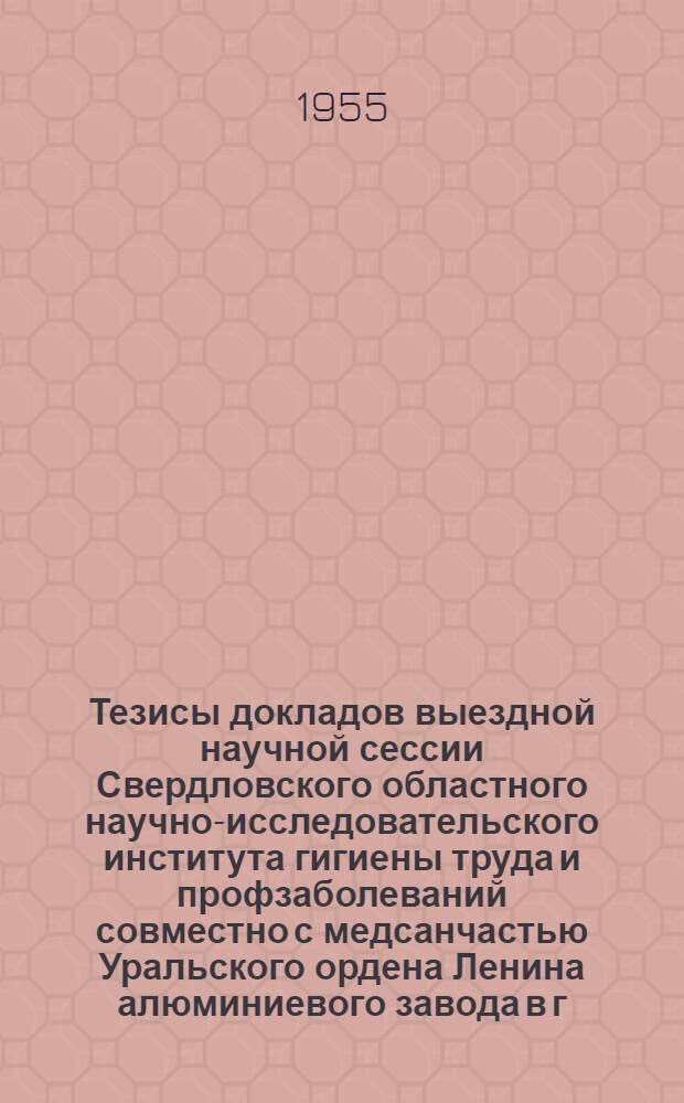 Тезисы докладов выездной научной сессии Свердловского областного научно-исследовательского института гигиены труда и профзаболеваний совместно с медсанчастью Уральского ордена Ленина алюминиевого завода в г. Каменске-Уральском. 9-10 июня 1955 г.