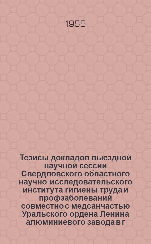 Тезисы докладов выездной научной сессии Свердловского областного научно-исследовательского института гигиены труда и профзаболеваний совместно с медсанчастью Уральского ордена Ленина алюминиевого завода в г. Каменске-Уральском. 9-10 июня 1955 г.