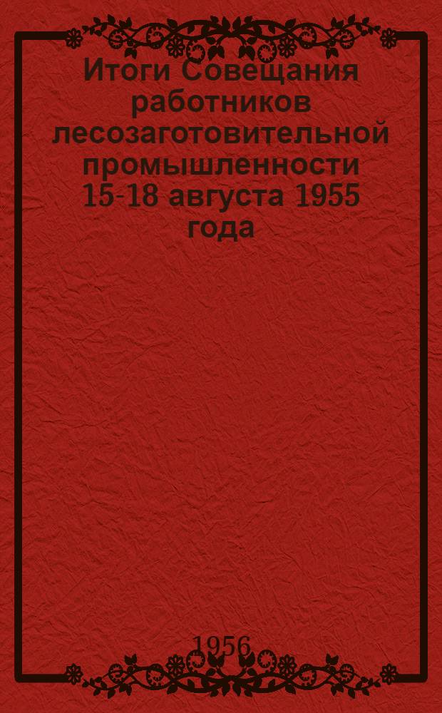 Итоги Совещания работников лесозаготовительной промышленности 15-18 августа 1955 года : Выступления участников и решения совещания