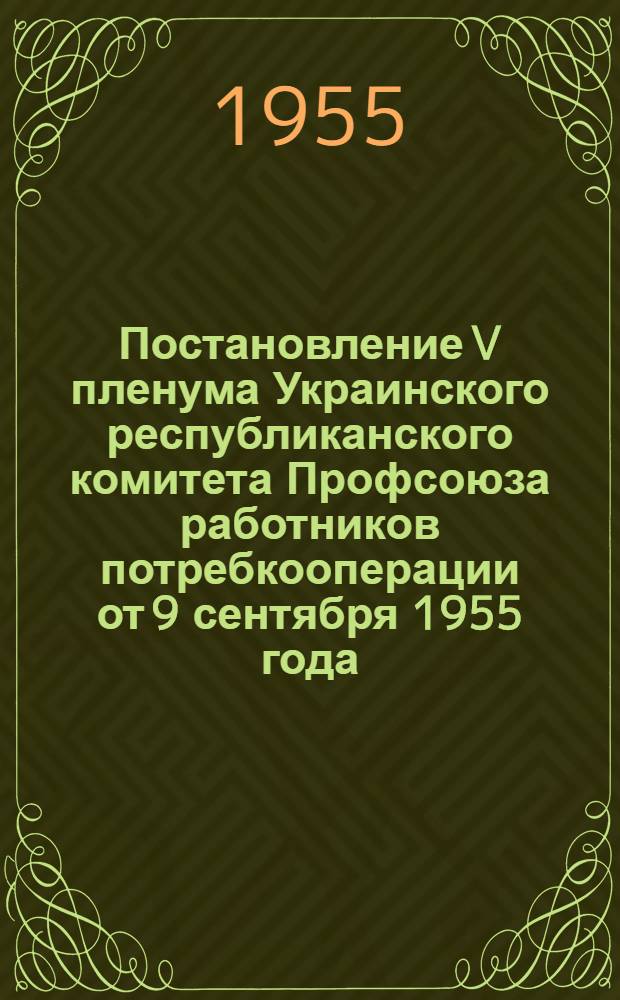 Постановление V пленума Украинского республиканского комитета Профсоюза работников потребкооперации от 9 сентября 1955 года. О работе профсоюзных организаций работников потребительской кооперации Украинской ССР в связи с постановлением июльского Пленума ЦК КПСС и августовского Пленума ЦК КП Украины