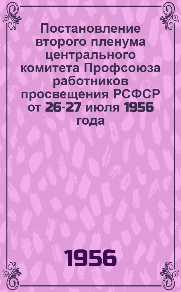 Постановление второго пленума центрального комитета Профсоюза работников просвещения РСФСР от 26-27 июля 1956 года. О задачах профсоюзных организаций по улучшению воспитательной и культурно-массовой работы среди членов профсоюза; О выполнении Министерством просвещения РСФСР постановления V пленума ЦК профсоюза "Об улучшении качества подготовки учительских кадров высшими и средними педагогическими учебными заведениями"