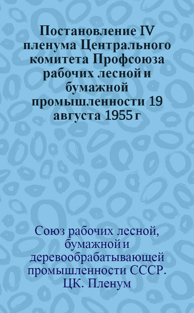 Постановление IV пленума Центрального комитета Профсоюза рабочих лесной и бумажной промышленности 19 августа 1955 г. О работе профорганизаций в связи с постановлением июльского Пленума ЦК КПСС "О задачах по дальнейшему подъему промышленности, техническому прогрессу и улучшению организации производства"