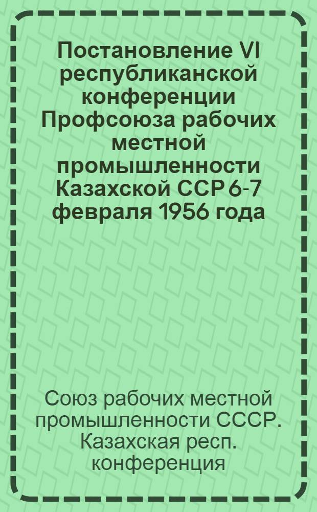Постановление VI республиканской конференции Профсоюза рабочих местной промышленности Казахской ССР 6-7 февраля 1956 года : По отчетному докладу о работе республиканского комитета профсоюза