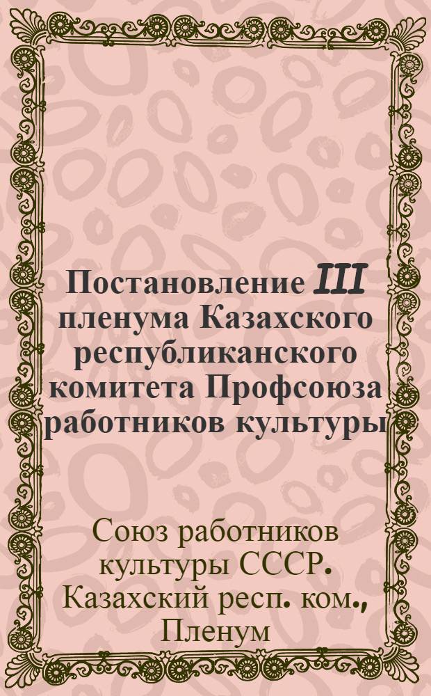 Постановление III пленума Казахского республиканского комитета Профсоюза работников культуры (8-9 апреля 1955 г.) : О работе с кадрами учреждений культуры сельской местности и др. постановления