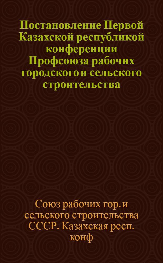 Постановление Первой Казахской республикой конференции Профсоюза рабочих городского и сельского строительства : По докладу ЦК профсоюза