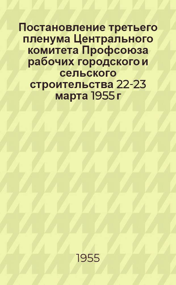 Постановление третьего пленума Центрального комитета Профсоюза рабочих городского и сельского строительства 22-23 марта 1955 г. [О задачах профсоюзных организаций по выполнению постановления январского Пленума ЦК КПСС "Об увеличении производства продуктов животноводства", и другие постановления]