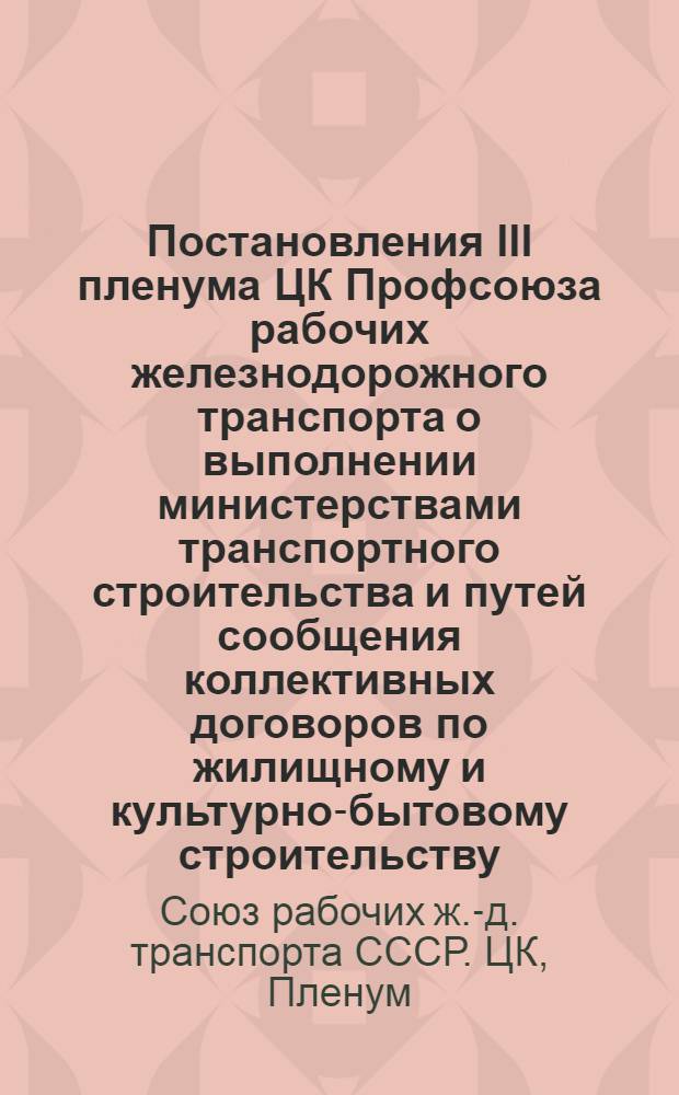 Постановления III пленума ЦК Профсоюза рабочих железнодорожного транспорта о выполнении министерствами транспортного строительства и путей сообщения коллективных договоров по жилищному и культурно-бытовому строительству : (По докладам министра трансп. строительства тов. Кожевникова и зам. министра путей сообщения тов. Гаврилова