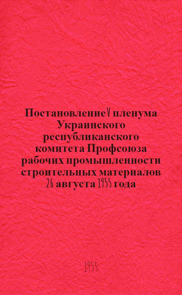 Постановление V пленума Украинского республиканского комитета Профсоюза рабочих промышленности строительных материалов 26 августа 1955 года. О работе профсоюзных организаций промышленности строительных материалов Украинской ССР по выполнению постановления июльского Пленума ЦК КПСС "О задачах по дальнейшему подъему промышленности, техническому прогрессу и улучшению организации производства"