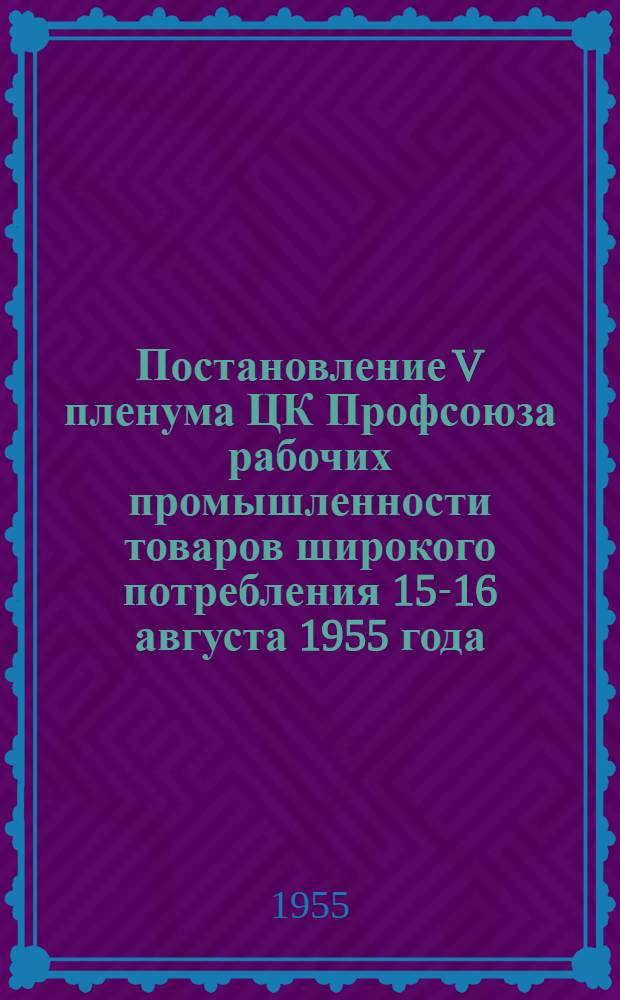 Постановление V пленума ЦК Профсоюза рабочих промышленности товаров широкого потребления 15-16 августа 1955 года. [О работе профсоюзных организаций в связи с постановлением июльского Пленума ЦК КПСС "О задачах по дальнейшему подъему промышленности, техническому прогрессу и улучшению организации производства"