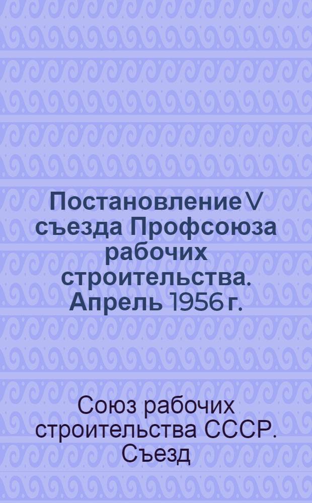 Постановление V съезда Профсоюза рабочих строительства. Апрель 1956 г. : По отчету ЦК профсоюза