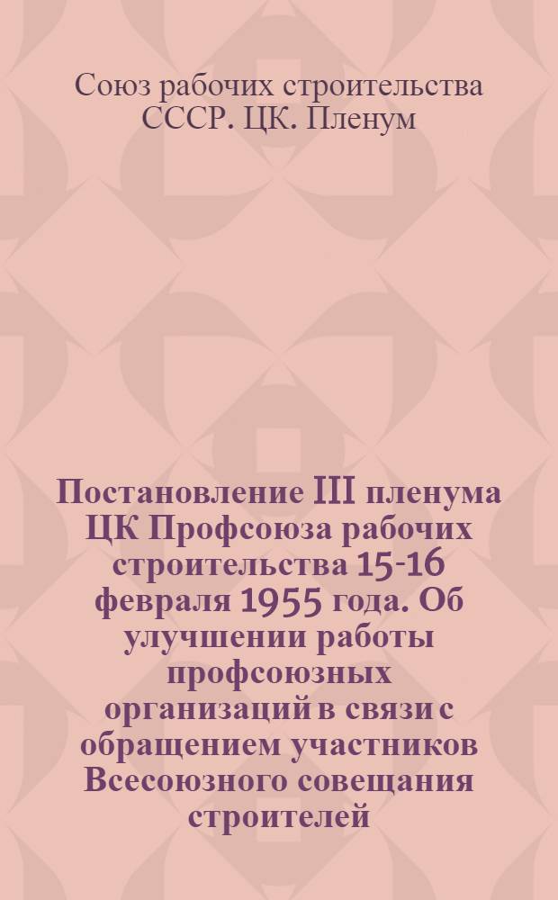 Постановление III пленума ЦК Профсоюза рабочих строительства 15-16 февраля 1955 года. [Об улучшении работы профсоюзных организаций в связи с обращением участников Всесоюзного совещания строителей, архитекторов, работников промышленности стройматериалов... и др. постановления]