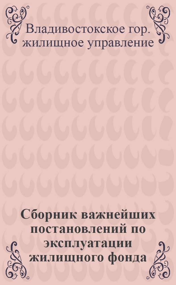 Сборник важнейших постановлений по эксплуатации жилищного фонда : Решение Владивост. гор. сов. деп. трудящихся, постановления Правительства и др. материалы