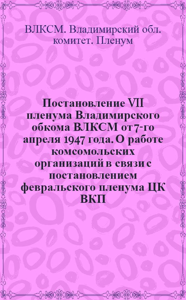 Постановление VII пленума Владимирского обкома ВЛКСМ от 7-го апреля 1947 года. О работе комсомольских организаций в связи с постановлением февральского пленума ЦК ВКП(б) "О мерах подъема сельского хозяйства в послевоенный период"