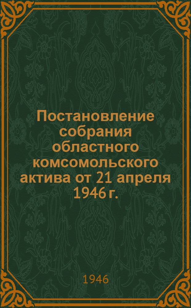 Постановление собрания областного комсомольского актива от 21 апреля 1946 г. : Задачи обл. комс. орг. в выполнении пятилетнего плана восстановления и развития нар. хоз-ва СССР на 1946-1950 гг