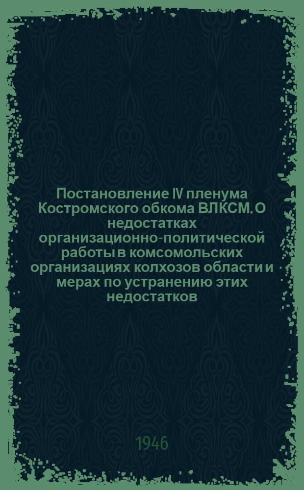 Постановление IV пленума Костромского обкома ВЛКСМ. [О недостатках организационно-политической работы в комсомольских организациях колхозов области и мерах по устранению этих недостатков. 12/III-1946 г.