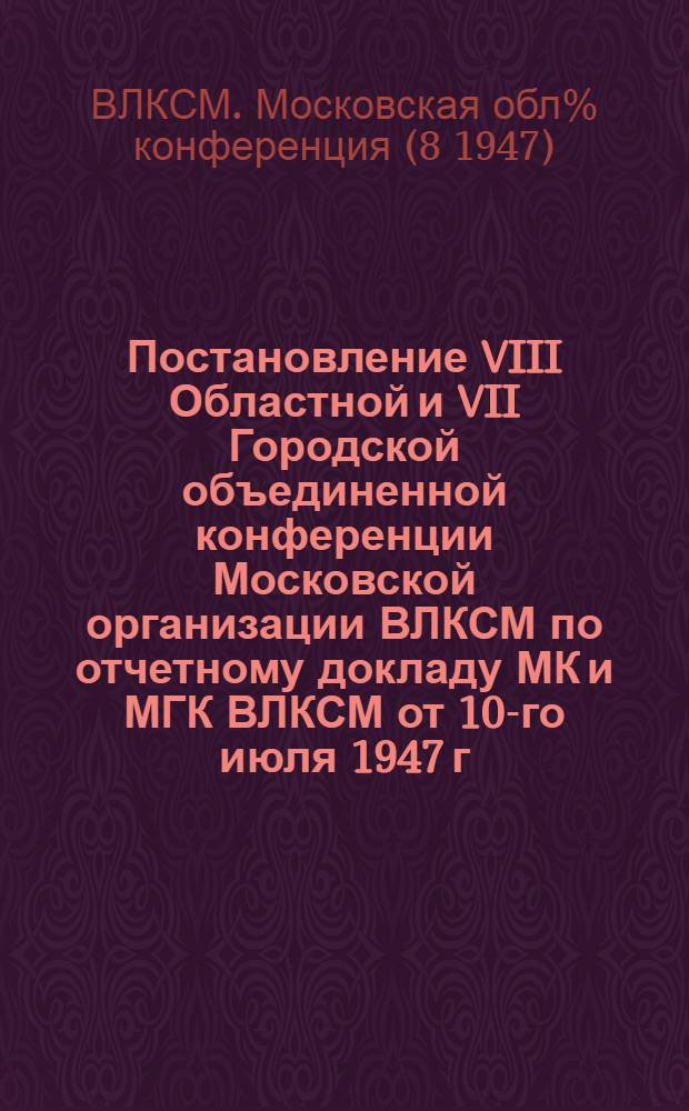 Постановление VIII Областной и VII Городской объединенной конференции Московской организации ВЛКСМ по отчетному докладу МК и МГК ВЛКСМ от 10-го июля 1947 г.