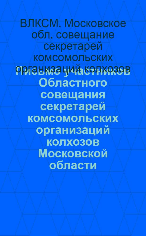 Письмо участников Областного совещания секретарей комсомольских организаций колхозов Московской области : Секретарям, членам комитетов ВЛКСМ колхоз. комсомольских организаций, всем комсомольцам и молодым колхозникам Моск. обл