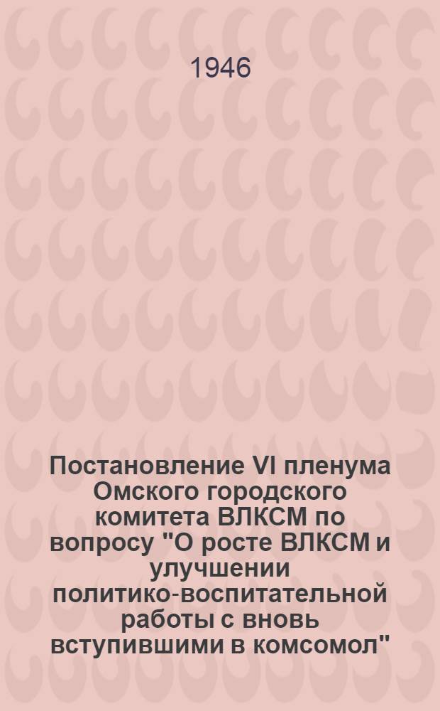 Постановление VI пленума Омского городского комитета ВЛКСМ по вопросу "О росте ВЛКСМ и улучшении политико-воспитательной работы с вновь вступившими в комсомол". Октябрь 1946