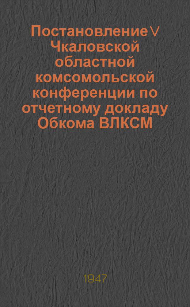 Постановление V Чкаловской областной комсомольской конференции по отчетному докладу Обкома ВЛКСМ. 18-19-е марта 1947 г.