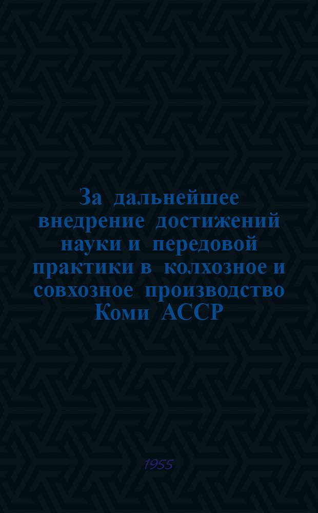За дальнейшее внедрение достижений науки и передовой практики в колхозное и совхозное производство Коми АССР : Материалы Респ. совещания работников сельского хозяйства Коми АССР от 29 ноября - 3 дек. 1954 г. по обмену опытом работы и дальнейшему внедрению достижений науки и передовой практики в колхоз. и совхоз. производство