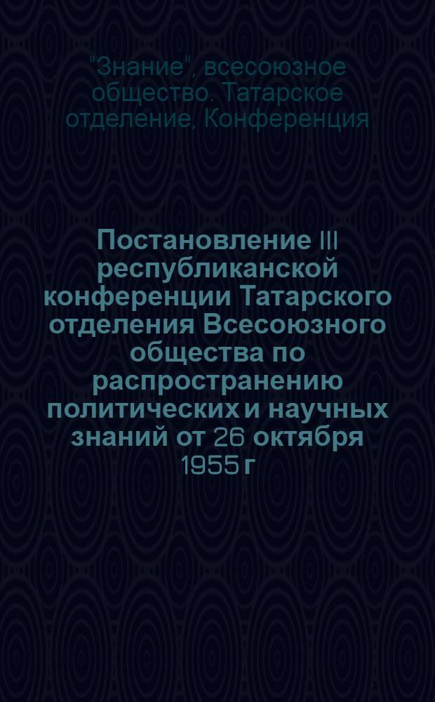 Постановление III республиканской конференции Татарского отделения Всесоюзного общества по распространению политических и научных знаний от 26 октября 1955 г. : По отчету правл. Татар. отд-ния о-ва