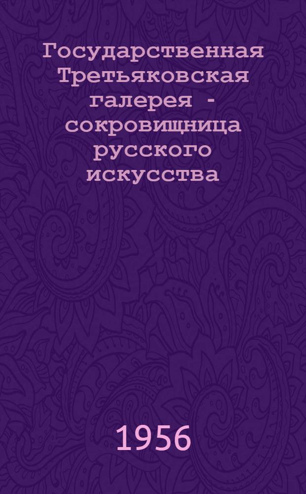 Государственная Третьяковская галерея - сокровищница русского искусства : (К 100-летию основания П.М. Третьяковым галереи картин) : 1856-1956