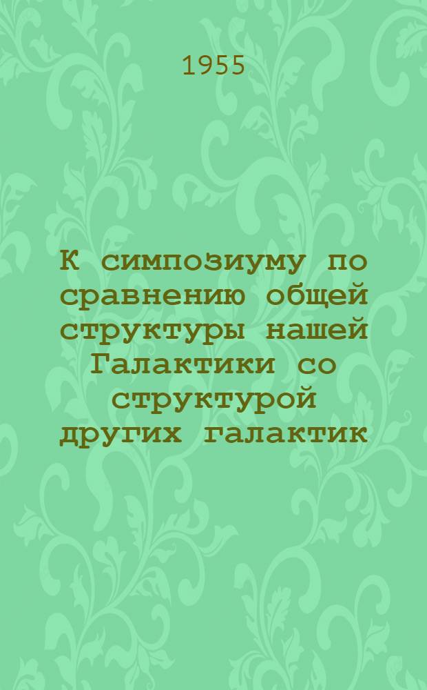 К симпозиуму по сравнению общей структуры нашей Галактики со структурой других галактик : Сборник докладов : К IX съезду Междунар. астрон. союза