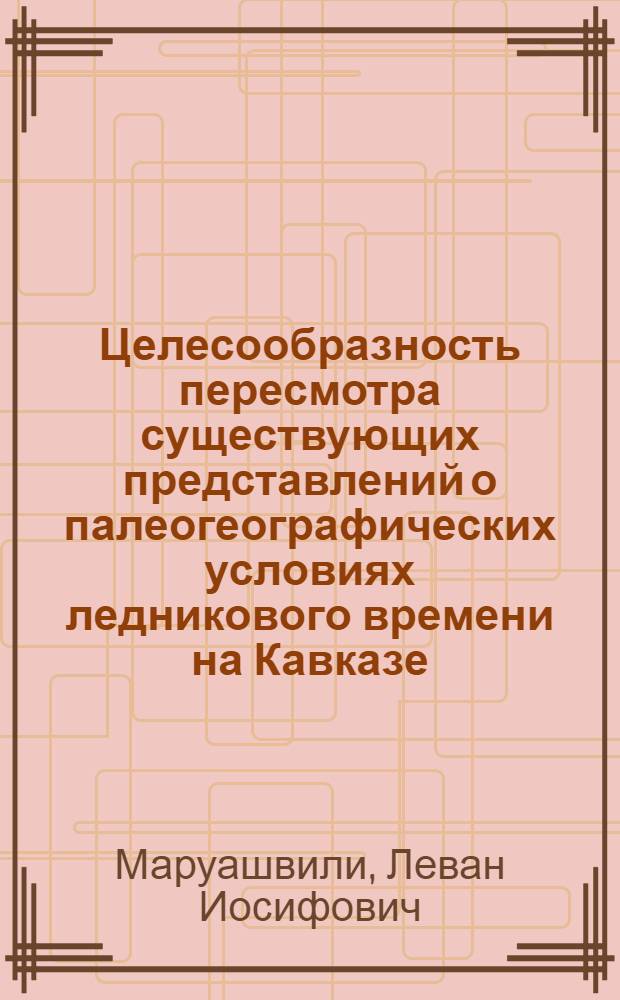 Целесообразность пересмотра существующих представлений о палеогеографических условиях ледникового времени на Кавказе : (Крит. очерк)
