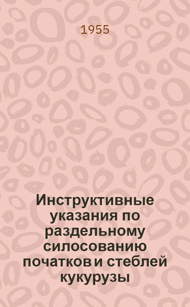 Инструктивные указания по раздельному силосованию початков и стеблей кукурузы : Утв. 10/VIII-1955 г