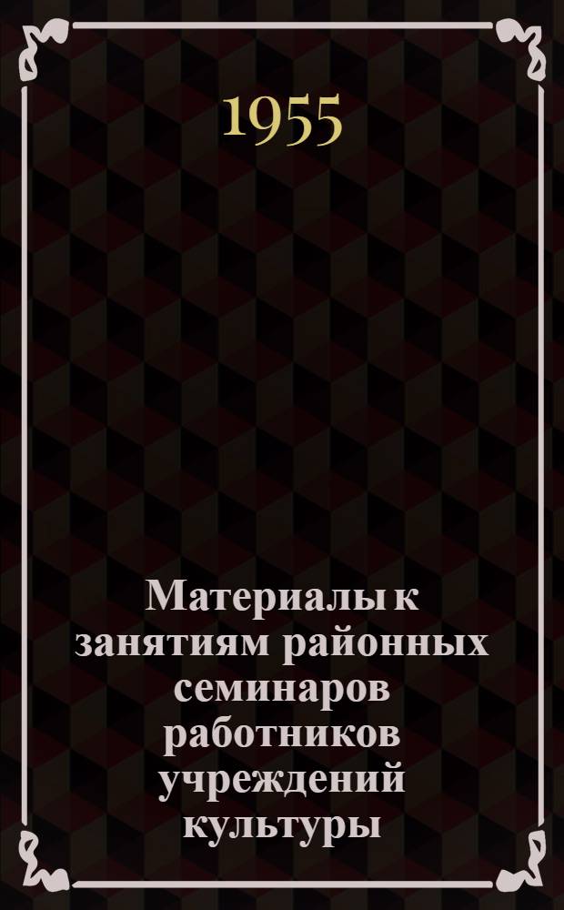 Материалы к занятиям районных семинаров работников учреждений культуры : На 1955-1956 учеб. год. Вып. 1 : Октябрь-декабрь 1955 г.